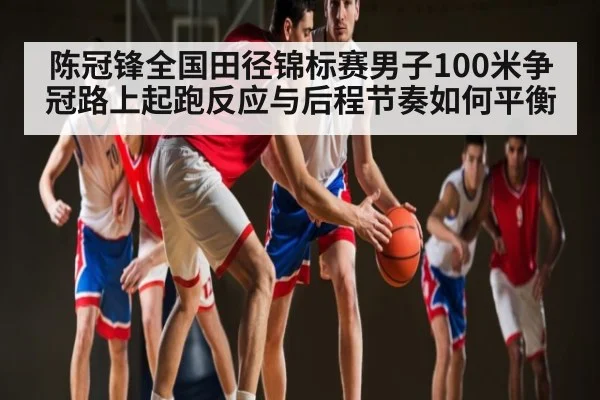 陈冠锋全国田径锦标赛男子100米争冠路上起跑反应与后程节奏如何平衡